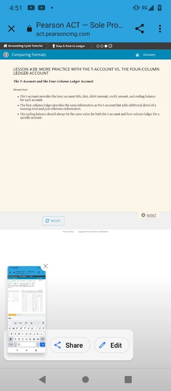 4:51
×
Pearson ACT - Sole Pro...
act.pearsoncmg.com
Accounting Cycle Tutorial
3 Comparing Formats
Step 3: Post to Ledger
Meason - Me
LESSON #3B: MORE PRACTICE WITH THE T-ACCOUNT VS. THE FOUR-COLUMN
LEDGER ACCOUNT
The T-Account and the Four-Column Ledger Account
OO.Ⓒ
Remember:
• The t-account provides the basic account title, date, debit amount, credit amount, and ending balance
for each account.
QWERTYU'I'O' P'
ASDFGHJKL
+7 XCVBNMO
• The four-column ledger provides the same information as the t-account but adds additional detail of a
running total and post reference information.
• The ending balance should always be the same value for both the t-account and four-column ledger for a
specific account.
✔ RESET
¹5G 4
HE Glossary
Privacy Policy Copyright ©2022 Pearson Education
Share
Edit
HINT