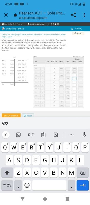 4:50 -
×
Accounting Cycle Tutorial
3 Comparing Formats
Nov. 1
Activity 3.b - Identifying the similar elements between the T-Account and the Four-Column
Ledger Account
Nov. 8
After journalizing entries, information can be entered into T-Accounts
and/or the four-column ledger. Enter the information from the T-
Account and calculate the running balance in the appropriate place in
the four-column ledger to review the similarities between the two
formats.
Nov. 22
Dec. 21
Dec. 28
Bol.
<
Cash
39,600
16,800
28,000
14,500
13,400
70,700
Pearson ACT - Sole Pro...
act.pearsoncmg.com
?123
8,300 Nov. 2
4,900
CHECK ANSWER
5,400 Nov. 21
10,700 Nov. 25
4500 Dec. 1
2
Nov. 15
2,000 Dec. 3
5,800 Dec. 15
Step 3: Post to Ledger
✔ RESET
→ GIF
Cash
3
Date
2016
Nov. 1
Nov. 2
Nov. 8
Nov 15
Nov. 21
Nov. 22
Nov. 25
Dec. 1
Dec. 3
OO.Ⓒ
Dec 15
Dec 21
Dec. 28 V
Item Post. Ref. Debit
J1
11
J1
J1
J1
11
J1
11
J1
J1
J1
J1
3060
1680
2800
1450
1340
Credit
7
8300
4900
5400
10700
4500
2000
5800
¹5G 4
8
HE Glossary
? HINT
Account No. 101
Balance
5
6
QWERTYUIOP
ASDFGHJKL
Z XCVBNM
Debit Credit
39601
31301
.
9
8
X
→→