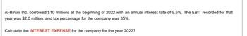 Al-Biruni Inc. borrowed $10 millions at the beginning of 2022 with an annual interest rate of 9.5%. The EBIT recorded for that
year was $2.0 million, and tax percentage for the company was 35%.
Calculate the INTEREST EXPENSE for the company for the year 2022?