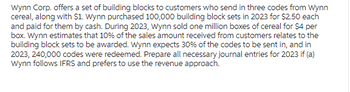 Wynn Corp. offers a set of building blocks to customers who send in three codes from Wynn
cereal, along with $1. Wynn purchased 100,000 building block sets in 2023 for $2.50 each
and paid for them by cash. During 2023, Wynn sold one million boxes of cereal for $4 per
box. Wynn estimates that 10% of the sales amount received from customers relates to the
building block sets to be awarded. Wynn expects 30% of the codes to be sent in, and in
2023,240,000 codes were redeemed. Prepare all necessary journal entries for 2023 if (a)
Wynn follows IFRS and prefers to use the revenue approach.