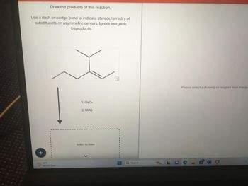 Draw the products of this reaction.
Use a dash or wedge bond to indicate stereochemistry of
substituents on asymmetric centers. Ignore inorganic
byproducts.
19%
1. 0804
2. NMO
Select to Draw
#
Q Search
Please select a drawing or reagent from the qu