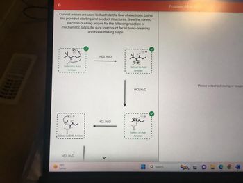 Curved arrows are used to illustrate the flow of electrons. Using
the provided starting and product structures, draw the curved
electron-pushing arrows for the following reaction or
mechanistic steps. Be sure to account for all bond-breaking
and bond-making steps.
H-Q
Select to Add
Arrows
Select to Edit Arrows
HCI, H₂O
70°F
Sunny
HCI, H₂O
HCI, H₂O
<
::e
HH..
Select to Add
Arrows
HCI, H₂O
HC
Select to Add
Arrows
Q Search
Problem 99 of 21
Please select a drawing or reages
......