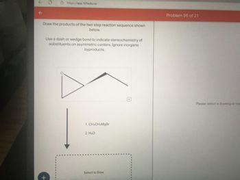 https://app.101edu.co
Draw the products of the two step reaction sequence shown
below.
Use a dash or wedge bond to indicate stereochemistry of
substituents on asymmetric centers. Ignore inorganic
byproducts.
1. CH.CH:MgBr
2. H₂O
Select to Draw
Problem 96 of 21
Please select a drawing or rea