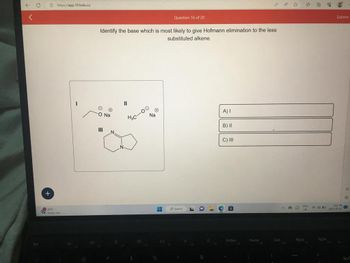 Esc
+
https://app.101edu.co
22°C
Heavy rain
Identify the base which is most likely to give Hofmann elimination to the less
substituted alkene.
O
O Na
|||
11
40-00
$
N₂
40
H
%
Question 16 of 20
Pil
O Search
A
L
&
20
17
A) I
B) II
C) III
PrtSen
Home
)
End
110
OF
ENG
LIS
PgUp
6
9000
PqDn
Submit
11
O
Am
2023-07-02
Back