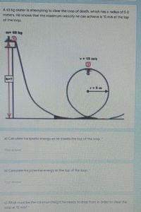 A 65 kg skater is attempting to clear the loop of death, which has a radius of 5.0
meters. He knows that the maximum velocity he can achieve is 15 m/s at the top
of the loop.
m65 kg
V15 m/s
h=7
r=5m
a) Calculate his kinetic energy as he travels the top of the loop.
Your answer
b) Calculate his potential energy at the top of the loop.
Yaur answer
c) Wnat must be the minimum height he needs to drop from in order to clear the
loop at 15 ms?"
