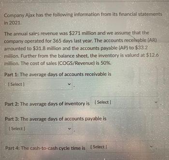 Company Ajax has the following information from its financial statements
in 2021.
The annual sales revenue was $271 million and we assume that the
company operated for 365 days last year. The accounts receivable (AR)
amounted to $31.8 million and the accounts payable (AP) to $33.2
million. Further from the balance sheet, the inventory is valued at $12.6
million. The cost of sales (COGS/Revenue) is 50%.
Part 1: The average days of accounts receivable is
[Select]
Part 2: The average days of inventory is [Select]
Part 3: The average days of accounts payable is
[ Select ]
Part 4: The cash-to-cash cycle time is [Select]