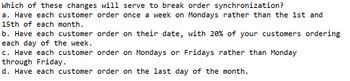 Which of these changes will serve to break order synchronization?
a. Have each customer order once a week on Mondays rather than the 1st and
15th of each month.
b. Have each customer order on their date, with 20% of your customers ordering
each day of the week.
c. Have each customer
order on Mondays or Fridays rather than Monday
through Friday.
d. Have each customer order on the last day of the month.