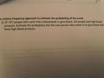 e relative frequency approach to estimate the probability of the event.
5) Of 1971 people who came into a blood bank to give blood, 263 people had high blood
pressure. Estimate the probability that the next person who comes in to give blood will
have high blood pressure.