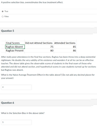 A positive selection bias, overestimates the true treatment effect.
O True
O False
Question 5
Final Scores
Did not Attend Sections Attended Sections
Raghav Absent
75
85
Raghav Present
80
86
After really poor attendance in the final few sections, Raghav has been throw into a deep existential
nightmare. He doubts the very validity of his existence and wonders if at all he can be an effective
teacher. The above table gives the observable scores of students in the final exam of those who
attended and did not attend section, and hypothetical scores in case students turned up for sections
but Raghav was absent.
What is the Naive Average Treatment Effect in the table above?( Do not add any decimal places for
your answer)
4
Question 6
What is the Selection Bias in the above table?
