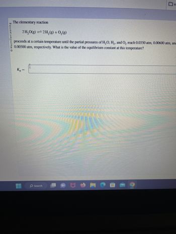 Macmillan Learning
The elementary reaction
2H₂O(g) 2 H₂(g) + O₂(g)
=
Kp
proceeds at a certain temperature until the partial pressures of H₂O, H₂, and O₂ reach 0.0350 atm, 0.00600 atm, anc
0.00500 atm, respectively. What is the value of the equilibrium constant at this temperature?
=
R.
Search