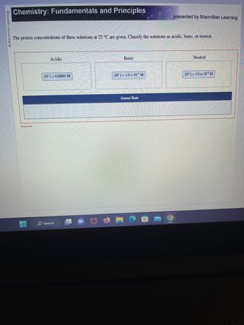 Macmillan Learning
Chemistry: Fundamentals and Principles
The proton concentrations of three solutions at 25 °C are given. Classify the solutions as acidic, basic, or neutral.
Incorrect
H
--
Acidic
[H]=0.00001 M
O Search
Basic
[H]=1.0x 10 M
presented by Macmillan Learning
Answer Bank
Neutral
[H]=1.0 x 10 M