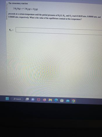 Macmillan Learning
The elementary reaction
2H₂O(g) 2H₂(g) + O₂(g)
proceeds at a certain temperature until the partial pressures of H₂O, H₂, and O₂ reach 0.0650 atm, 0.00800 atm, and
0.00600 atm, respectively. What is the value of the equilibrium constant at this temperature?
▬▬▬
Kp
=
Search
O