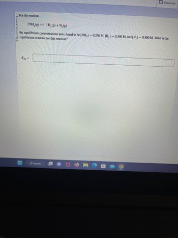 For the reaction
2NH₂(g) 3H₂(g) + N₂(g)
the equilibrium concentrations were found to be [NH3] = 0.250 M, [H₂] = 0.360 M, and [N₂] = 0.800 M. What is the
equilibrium constant for this reaction?
Keq
▬▬
=
Resources
Search