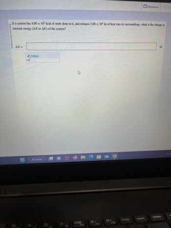 Macmillan Learning
If a system has 4.00 x 102 kcal of work done to it, and releases 5.00 x 102 kJ of heat into its surroundings, what is the change in
internal energy (AE or AU) of the system?
Q AE=
x10
TOOLS
O Search
Hall
a
F8
8
P
F9
B
F10
*-
F11
*+
F12
PrtSc
Resources
Insert
kJ
Delete
G