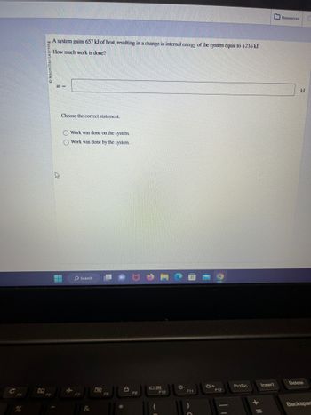 %
F6
A system gains 657 kJ of heat, resulting in a change in internal energy of the system equal to +216 kJ.
How much work is done?
W=
h
▬
M
Choose the correct statement.
O Work was done on the system.
O Work was done by the system.
F7
Search
&
F8
alc
A
F9
F10
F11
)
*+
F12
PrtSc
+ 11
Insert
Resources C
kJ
Delete
Backspac