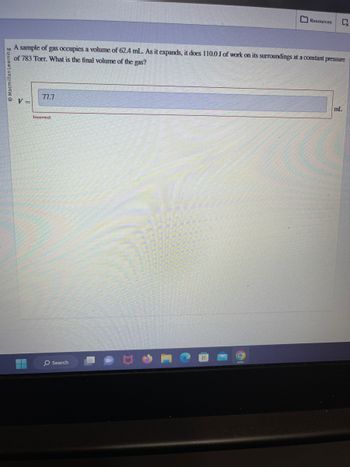Macmillan Learning
V =
A sample of gas occupies a volume of 62.4 mL. As it expands, it does 110.0 J of work on its surroundings at a constant pressure
of 783 Torr. What is the final volume of the gas?
77.7
Incorrect
Resources
O Search
CX
mL