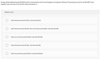 Giorgio Italian Market bought $11,200 worth of merchandise from Food Suppliers and signed a 90-day, 7% promissory note for the $11,200. Food
Supplier's journal entry to record the sales transaction is:
Multiple Choice
Debit Notes Receivable $11,200; credit Sales $11,200.
Debit Notes Receivable $11,200; debit Interest Receivable $196; credit Sales $11,396.
О
Debit Accounts Receivable $11,396; credit Sales $11,396.
Debit Notes Receivable $11,396; credit Sales $11,396.
Debit Accounts Receivable $11,200; credit Sales $11,200.