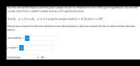 Use the normal distribution and the given sample results to complete the test of the given hypotheses. Assume the
results come from a random sample and use a 5% significance level.
Test Ho : p = 0.2 vs Ha : p # 0.2 using the sample results p = 0.26 with n = 997
Round your answer for the test statistic to two decimal places, and your answer for the p-value to three decimal
places.
test statistic =
i
%3D
p-value = i
Conclusion:
* Họ.
