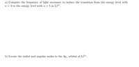 a) Compute the frequency of light necessary to induce the transition from the energy level with
n = 4 to the energy level with n = 5 in Li²+.
b) Locate the radial and angular nodes in the 3pz orbital of Li2+.
