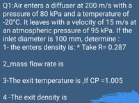 Q1:Air enters a diffuser at 200 m/s with a
pressure of 80 kPa and a temperature of
-20°C. It leaves with a velocity of 15 m/s at
an atmospheric pressure of 95 kPa. If the
inlet diameter is 100 mm, determine :
1- the enters density is: * Take R= 0.287
2_mass flow rate is
3-The exit temperature is ,lf CP =1.005
4-The exit density is
