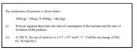 The combustion of ammonia is shown below:
4NH:(g) + 50:(g) → 4NO(g) + 6H20(g)
Write an equation that relates the rates of consumption of the reactants and the rates of
formation of the products.
At 298 °C, the rate of reaction (v) is 2.7 x 10 mol L-'s. Find the rate change of NH3,
O2, NO and H20.
(ii)
