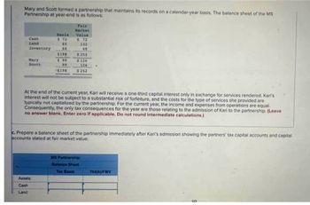 Mary and Scott formed a partnership that maintains its records on a calendar-year basis. The balance sheet of the MS
Partnership at year-end is as follows:
Land
Inventory
Hary
Scott
Banin
#12
60
66.
Assets
Cash
Land
99
99
4290
Fair
Razket
Value
#72
At the end of the current year, Kari will receive a one-third capital interest only in exchange for services rendered Kari's
interest will not be subject to a substantial risk of forfeiture, and the costs for the type of services she provided are
typically not capitalized by the partnership. For the current year, the income and expenses from operations are equal
Consequently, the only tax consequences for the year are those relating to the admission of Karl to the partnership, (Leave
no answer blank. Enter zero if applicable. Do not round Intermediate calculations.)
132
48
#252
$126
126
$252
c. Prepare a balance sheet of the partnership immediately after Kari's admission showing the partners' tax capital accounts and capital
accounts stated at fair market value.
Tax Basis
MS Partnership
70401FMV