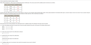A linear programming computer package is needed.
Hilltop Coffee manufactures a coffee product by blending three types of coffee beans. The cost per pound and the available pounds of each bean are as follows.
Bean Cost per Pound Available Pounds
1
2
3
1
$0.50
2
$0.70
3
$0.45
Consumer tests with coffee products were used to provide ratings on a scale of 0-100, with higher ratings indicating higher quality. Product quality standards for the blended coffee require a consumer rating for aroma to be at least 75 and a consumer rating for
taste to be at least 80. The individual ratings of the aroma and taste for coffee made from 100% of each bean are as follows:
Bean Aroma Rating Taste Rating
75
BEE
85
60
85
450
87
550
74
350
Assume that the aroma and taste attributes of the coffee blend will be a weighted average of the attributes of the beans used in the blend.
(a) What is the minimum-cost blend (in pounds) that will meet the quality standards and provide 1,000 pounds of the blended coffee product?
Bean 1
lb
Bean 2
lb
Bean 3
lb
(b) What is the cost per pound for the coffee blend (in dollars)?
(c) Determine the aroma rating for the coffee blend.
Determine the taste rating for the coffee blend.
(d) If additional coffee were to be produced, what would be the expected cost per pound (in dollars)?
$