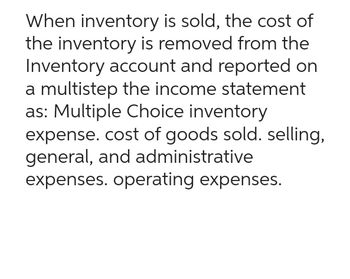 When inventory is sold, the cost of
the inventory is removed from the
Inventory account and reported on
a multistep the income statement
as: Multiple Choice inventory
expense. cost of goods sold. selling,
general, and administrative
expenses. operating expenses.