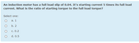 An induction motor has a fullI load slip of 0.04. It's starting current 5 times its full load
current. What is the ratio of starting torque to the full load torque?
Select one:
а. 1
b. 2
c. 0.2
d. 0.5
