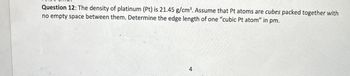 Question 12: The density of platinum (Pt) is 21.45 g/cm³. Assume that Pt atoms are cubes packed together with
no empty space between them. Determine the edge length of one "cubic Pt atom" in pm.
4