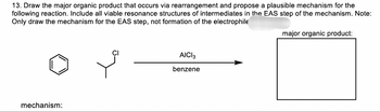 13. Draw the major organic product that occurs via rearrangement and propose a plausible mechanism for the
following reaction. Include all viable resonance structures of intermediates in the EAS step of the mechanism. Note:
Only draw the mechanism for the EAS step, not formation of the electrophile
mechanism:
CI
AICI 3
benzene
major organic product: