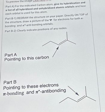 To preview the image
Part A) For the indicated Carbon atom, give its hybridization and
a list of all hybridized and unhybridized atomic orbitals and how
each orbital is used for this atom.
Part B-1) REDRAW the structure on your paper. Directly ON TOP of
the structure, draw a picture of the for electrons for both 7-
bonding and m*-anti-bonding orbitals.
Part B-2) Clearly indicate positions of any nodes.
Part A
Pointing to this carbon
Part B
Pointing to these electrons
л-bonding and *-antibonding