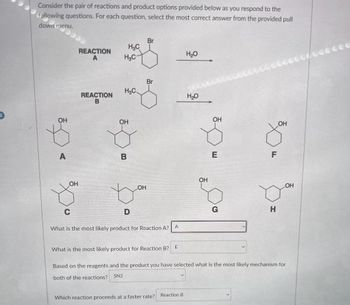 Consider the pair of reactions and product options provided below as you respond to the
following questions. For each question, select the most correct answer from the provided pull
down menu.
OH
A
OH
REACTION
A
REACTION
B
H₂C
H₂C
H₂C
OH
B
D
LOH
Br
C
What is the most likely product for Reaction A? A
H₂O
Which reaction proceeds at a faster rate? Reaction B
H₂O
OH
OH
E
o
G
30
F
H
OH
What is the most likely product for Reaction B? E
Based on the reagents and the product you have selecter what is the most likely mechanism for
both of the reactions? SN2
Leccee