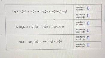 3 AgNO3(aq) + Al(s) - 3 Ag(s) + + Al(NO₂)₂ (aq)
FeSO4 (aq) + Mg(s) Fe(s) + MgSO (aq)
Al(s) + FeBr₂ (aq)
-
-
AlBr, (aq) + Fe(s)
reactants
oxidized:
reactants
reduced:
0
reactants 0
oxidized:
0
reactants
reduced:
reactants
oxidized:
reactants
reduced: