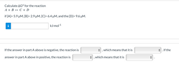 Calculate AG°' for the reaction
A + B C + D
if [A] = 5.9 µM, [B]= 2.9 µM, [C]= 6.4 μM, and the [D] = 9.6 μM.
i
kJ.mol-1
If the answer in part A above is negative, the reaction is
answer in part A above in positive, the reaction is
which means that it is
which means that it is
◆ . If the