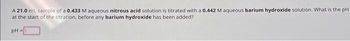 A 21.0 mL sample of a 0.433 M aqueous nitrous acid solution is titrated with a 0.442 M aqueous barium hydroxide solution. What is the pH
at the start of the titration, before any barium hydroxide has been added?
pH =