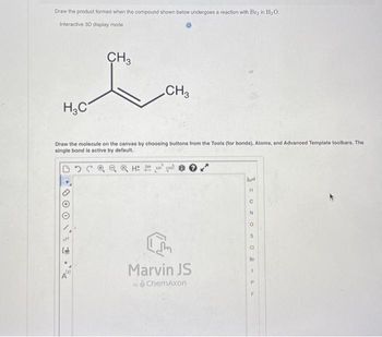 Draw the product formed when the compound shown below undergoes a reaction with Br₂ in H₂O,
Interactive 3D display mode
CH3
no har
CH3
H₂C
Draw the molecule on the canvas by choosing buttons from the Tools (for bonds), Atoms, and Advanced Template toolbars. The
single bond is active by default.
NN
Hot
I'm
Marvin JS
by ChemAxon
Ad
H
C
N
O
S
CI
Br
I
P
F