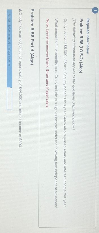 !
Required information
Problem 5-56 (LO 5-2) (Algo)
[The following information applies to the questions displayed below.]
Grady received $8,600 of Social Security benefits this year. Grady also reported salary and interest income this year.
What amount of the benefits must Grady include in his gross income under the following five independent situations?
Note: Leave no answer blank. Enter zero if applicable.
Problem 5-56 Part d (Algo)
d. Grady files married joint and reports salary of $44,000 and interest income of $800.
Amount to be included in gross income
