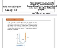 Peace be upon you, sir, I want a
soluțion in 'a beautiful ánd clear
handwriting with my name mentioned
in the paper (morteza Ali Qasim)
group(B1)
Name: morteza ali Qasim
Group: B1
don't forget my name
Thermodynamics - Dr. Suhaib Shbailat
1-71 Consider a U-tube whose arms are open to the atmo-
sphere. Now water is poured into the U-tube from one arm,
and light oil (p = 790 kg/m³) from the other. One arm contains
70-cm-high water, while the other arm contains both fluids
with an oil-to-water height ratio of 4. Determine the height of
each fluid in that arm.
*Oil
70 cm
Water
FIGURE P1-71
