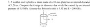 3. A welded steel cylindrical drum made of a 10-mm plate has an internal diameter
of 1.20 m. Compute the change in diameter that would be caused by an internal
pressure of 1.5 MPa. Assume that Poisson's ratio is 0.30 and E = 200 GPa.
thickness,
t= 10 mm
1.20 m
