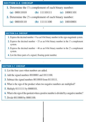 SECTION 2-5 CHECKUP
1. Determine the 1's complement of each binary number:
(a) 00011010
(b) 11110111
(c) 10001101
2. Determine the 2's complement of each binary number:
(a) 00010110
(b) 11111100
(c) 10010001
SECTION 2-6 CHECKUP
1. Express the decimal number +9 as an 8-bit binary number in the sign-magnitude system.
2. Express the decimal number -33 as an 8-bit binary number in the 1's complement
system.
3. Express the decimal number -46 as an 8-bit binary number in the 2's complement
system.
4. List the three parts of a signed, floating-point number.
SECTION 2-7 CHECKUP
1. List the four cases when numbers are added.
2. Add the signed numbers 00100001 and 10111100.
3. Subtract the signed numbers 00110010 from 01110111.
4. What is the sign of the product when two negative numbers are multiplied?
5. Multiply 01111111 by 00000101.
6. What is the sign of the quotient when a positive number is divided by a negative number?
7. Divide 00110000 by 00001100.