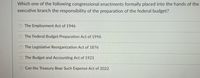 Which one of the following congressional enactments formally placed into the hands of the
executive branch the responsibility of the preparation of the federal budget?
The Employment Act of 1946
O The Federal Budget Preparation Act of 1996
O The Legislative Reorganization Act of 1876
O The Budget and Accounting Act of 1921
Can the Treasury Bear Such Expense Act of 2022
