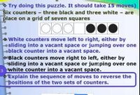 * Try doing this puzzle. It should take 15 moves)
Six counters - three black and three white - are
place on a grid of seven squares
White counters move left to right, either by
osliding into a vacant space or jumping over one
oblack counter into a vacant space.
*Black counters move right to left, either by
sliding into a vacant space or jumping over one
3 white counter into a vacant space.
Explain the sequence of moves to reverse the
positions of the two sets of counters.
