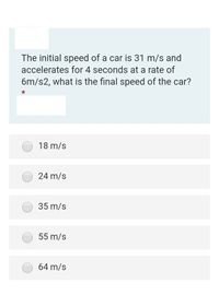 The initial speed of a car is 31 m/s and
accelerates for 4 seconds at a rate of
6m/s2, what is the final speed of the car?
18 m/s
24 m/s
35 m/s
55 m/s
64 m/s
