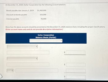 At December 31, 2020, Stellar Corporation has the following account balances:
Bonds payable, due January 1, 2029
Discount on bonds payable
Interest payable
$1,900,000
102,000
#
92,000
Show how the above accounts should be presented on the December 31, 2020, balance sheet, including the proper classifications.
(Enter account name only and do not provide descriptive information.)
Stellar Corporation
Balance Sheet (Partial)
$
tA