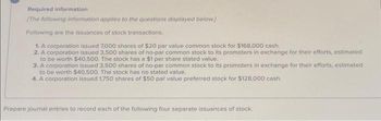 Required information
[The following information applies to the questions displayed below]
Following are the issuances of stock transactions.
1. A corporation issued 7,000 shares of $20 par value common stock for $168,000 cash.
2. A corporation issued 3,500 shares of no-par common stock to its promoters in exchange for their efforts, estimated
to be worth $40,500. The stock has a $1 per share stated value.
3. A corporation issued 3,500 shares of no-par common stock to its promoters in exchange for their efforts, estimated
to be worth $40,500. The stock has no stated value.
4. A corporation issued 1,750 shares of $50 par value preferred stock for $128,000 cash.
Prepare journal entries to record each of the following four separate issuances of stock.