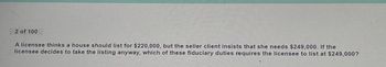 2 of 100
A licensee thinks a house should list for $220,000, but the seller client insists that she needs $249,000. If the
licensee decides to take the listing anyway, which of these fiduciary duties requires the licensee to list at $249,000?