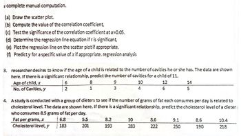 complete manual computation.
(a) Draw the scatter plot.
(b) Compute the value of the correlation coefficient.
(c) Test the significance of the correlation coefficient at a=0.05.
(d) Determine the regression line equation if r is significant.
(e) Plot the regression line on the scatter plot if appropriate.
(f) Predicty for a specific value of x if appropriate. regression analysis
3. researcher desires to know if the age of a child is related to the number of cavities he or she has. The data are shown
here. If there is a significant relationship, predict the number of cavities for a child of 11.
Age of child, x
10
No. of Cavities, y
4
6
2
Fat per grams, x
Cholesterol level, y
8
1
9
3
8.2
193
4. A study is conducted with a group of dieters to see if the number of grams of fat each consumes per day is related to
cholesterol level. The data are shown here. If there is a significant relationship, predict the cholesterol level of a dieter
who consumes 8.5 grams of fat per day.
6.8
5.5
183
201
10
283
12
6
8.6
222
14
5
9.1
250
8.6
190
10.4
218