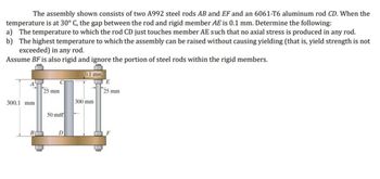 The assembly shown consists of two A992 steel rods AB and EF and an 6061-T6 aluminum rod CD. When the
temperature is at 30° C, the gap between the rod and rigid member AE is 0.1 mm. Determine the following:
a) The temperature to which the rod CD just touches member AE such that no axial stress is produced in any rod.
b) The highest temperature to which the assembly can be raised without causing yielding (that is, yield strength is not
exceeded) in any rod.
Assume BF is also rigid and ignore the portion of steel rods within the rigid members.
300.1 mm
25 mm
50 mm
D
0.1 mm
300 mm
E
25 mm