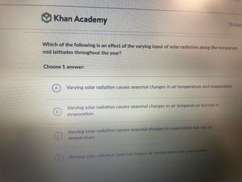 Khan Academy
Which of the following is an effect of the varying input of solar radiation along the temperate
mid latitudes throughout the year?
Choose 1 answer:
A
B
Varying solar radiation causes seasonal changes in air temperature and evaporation.
Varying solar radiation causes seasonal changes in air temperature but not in
evaporation.
Donat
Varying solar radiation causes seasonal changes in evaporation but not air
temperature.
Varying solar radiation does not impact air temperature nor evaporation.